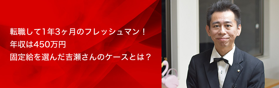 転職して1年3ヶ月のフレッシュマン！
年収は450万円
固定給を選んだ吉瀬さんのケースとは？