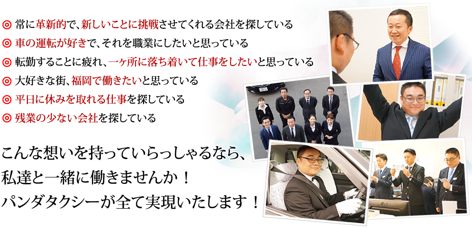 常に革新的で新しいことに挑戦させてくれる会社を探している、
車の運転が好きで、それを職業にしたいと思っている、
転勤することに疲れ、一ヶ所に落ち着いて仕事をしたいと思っている、
大好きな街、福岡で働きたいと思っている、
平日に休みを取れる仕事を探している、
残業の少ない会社を探している、
こんな想いを持っていらっしゃるなら私達と一緒に働きませんか！パンダタクシーが全て実現いたします！